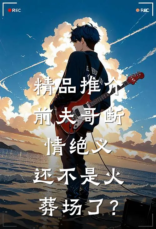 精品推介前夫哥断情绝义，还不是火葬场了？