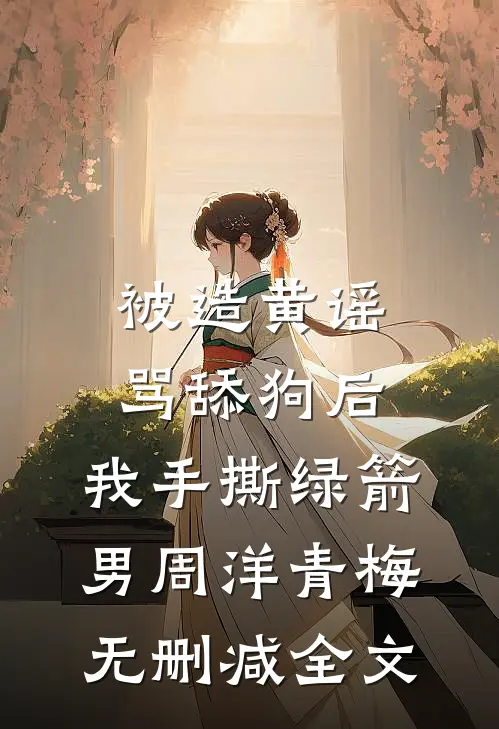 被造黄谣骂舔狗后，我手撕绿箭男周洋青梅无删减全文