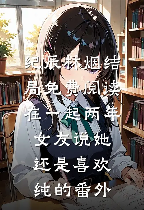 纪辰林烟结局免费阅读在一起两年，女友说她还是喜欢纯的番外