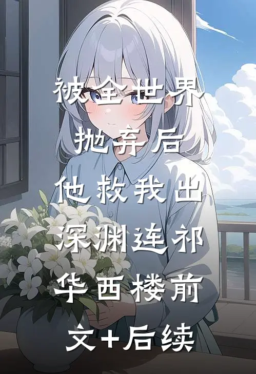 被全世界抛弃后，他救我出深渊连祁华西楼前文+后续