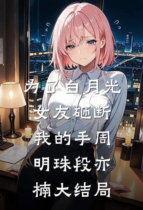 为了白月光，女友砸断我的手周明珠段亦楠大结局