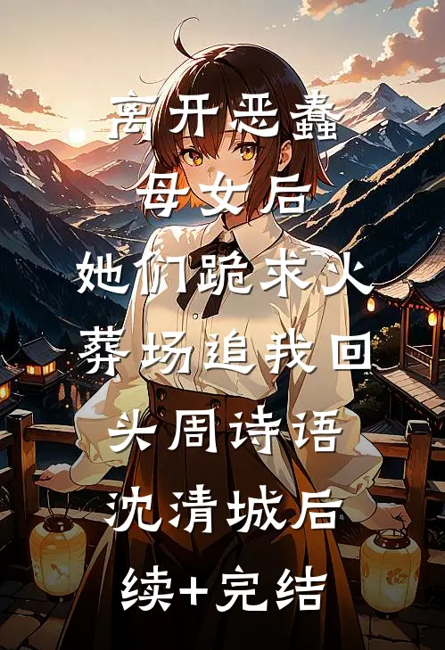 离开恶蠢母女后，她们跪求火葬场追我回头周诗语沈清城后续+完结
