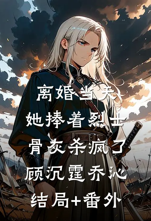 离婚当天，她捧着烈士骨灰杀疯了顾沉霆乔沁结局+番外