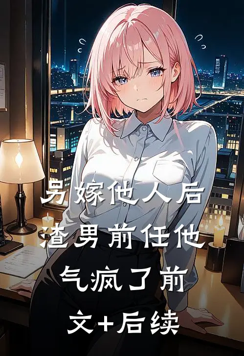 另嫁他人后，渣男前任他气疯了前文+后续
