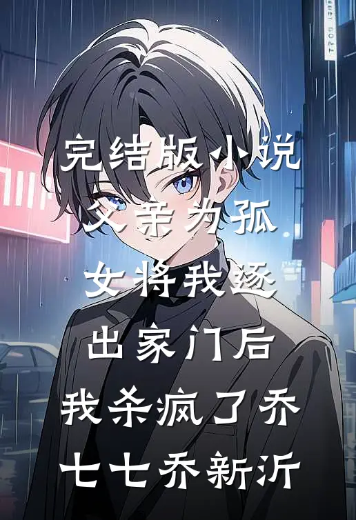 完结版小说父亲为孤女将我逐出家门后，我杀疯了乔七七乔新沂