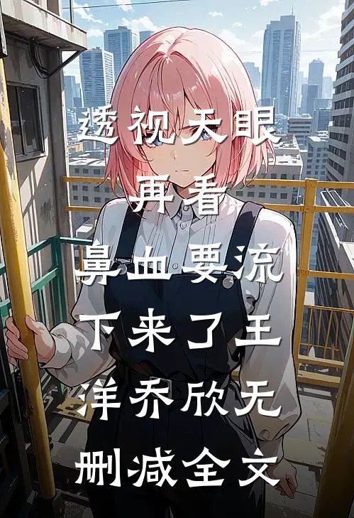 透视天眼：再看，鼻血要流下来了王洋乔欣无删减全文