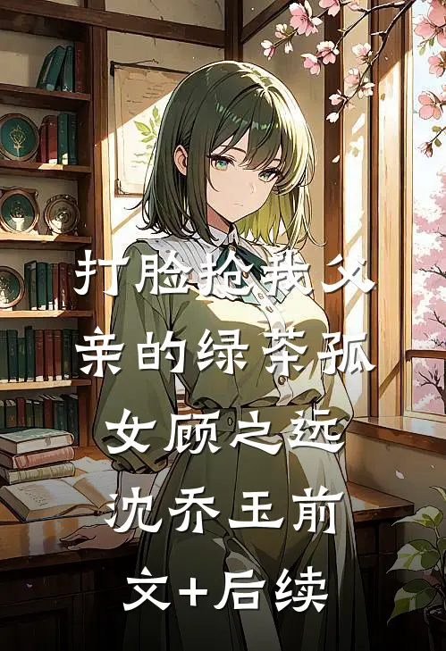打脸抢我父亲的绿茶孤女顾之远沈乔玉前文+后续