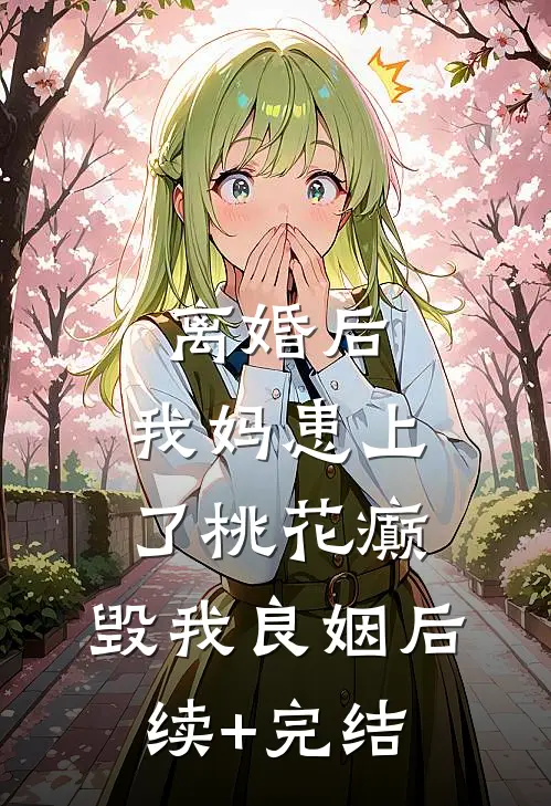 离婚后，我妈患上了桃花癫，毁我良姻后续+完结