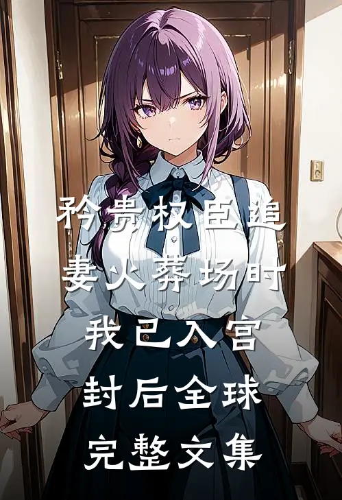 矜贵权臣追妻火葬场时，我已入宫封后全球完整文集