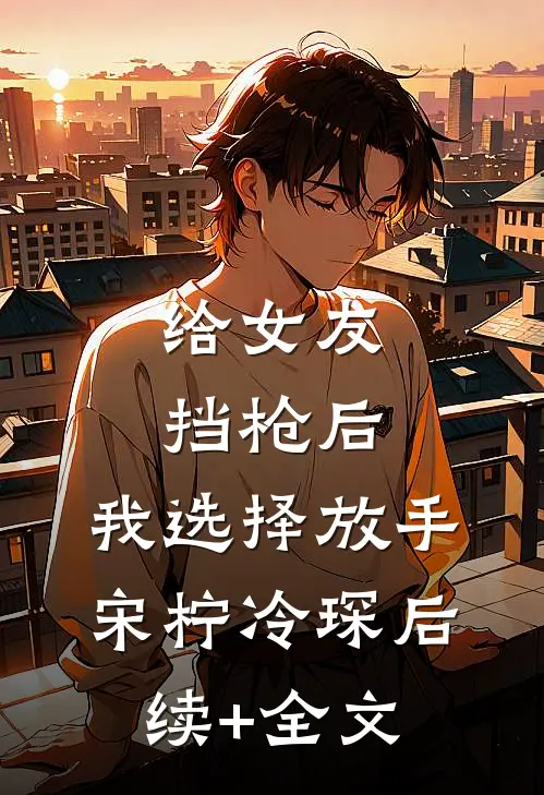 给女友挡枪后，我选择放手宋柠冷琛后续+全文