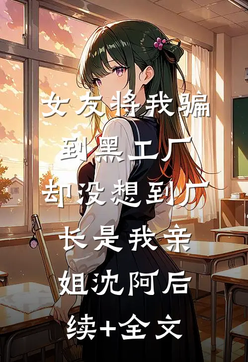 女友将我骗到黑工厂，却没想到厂长是我亲姐沈阿后续+全文