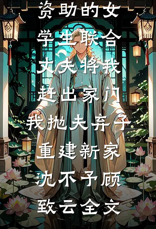 资助的女学生联合丈夫将我赶出家门，我抛夫弃子重建新家沈不予顾致云全文