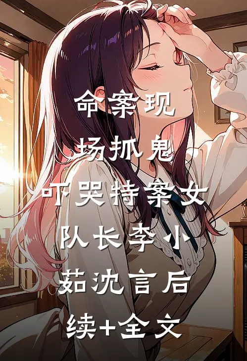 命案现场抓鬼，吓哭特案女队长李小茹沈言后续+全文
