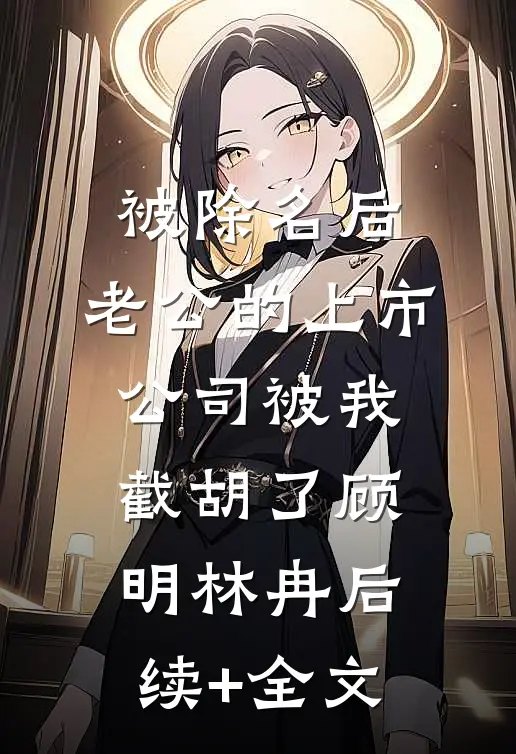 被除名后，老公的上市公司被我截胡了顾明林冉后续+全文