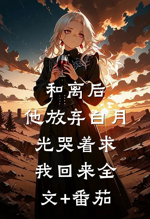 和离后，他放弃白月光哭着求我回来全文+番茄