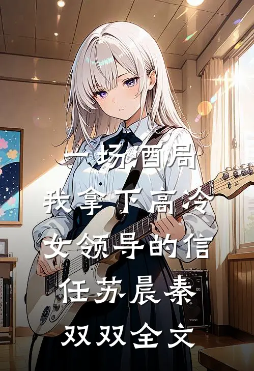 一场酒局，我拿下高冷女领导的信任苏晨秦双双全文