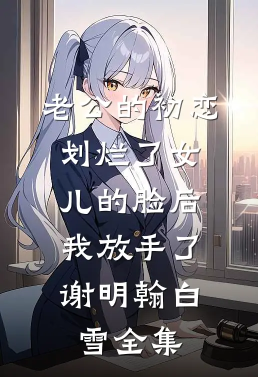 老公的初恋划烂了女儿的脸后，我放手了谢明翰白雪 全集