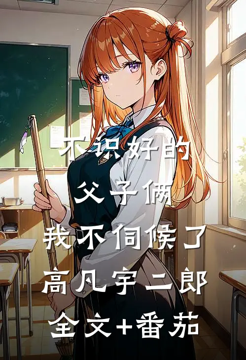 不识好的父子俩，我不伺候了高凡宇二郎全文+番茄
