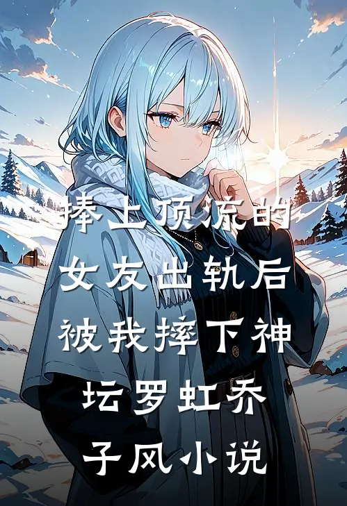 捧上顶流的女友出轨后，被我摔下神坛罗虹乔子风小说