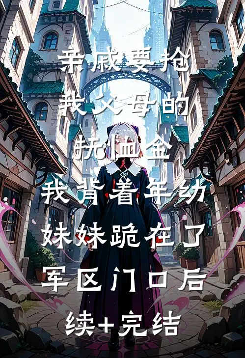 亲戚要抢我父母的抚恤金，我背着年幼妹妹跪在了军区门口后续+完结