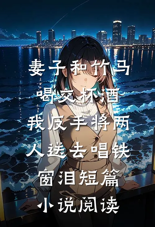 妻子和竹马喝交杯酒，我反手将两人送去唱铁窗泪短篇小说阅读
