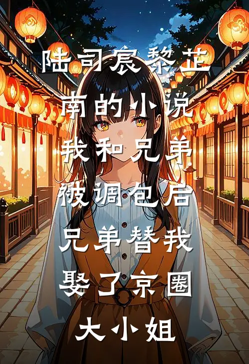 陆司宸黎芷南的小说我和兄弟被调包后，兄弟替我娶了京圈大小姐