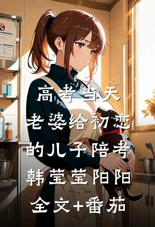 高考当天，老婆给初恋的儿子陪考韩莹莹阳阳全文+番茄