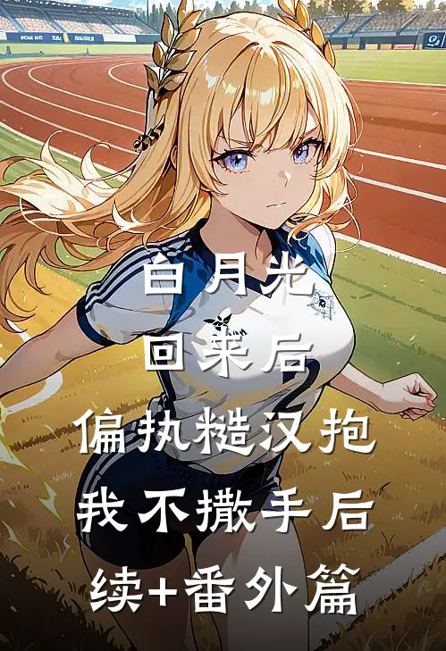 白月光回来后，偏执糙汉抱我不撒手后续+番外篇