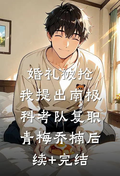 婚礼被抢，我提出南极科考队复职青梅乔楠后续+完结
