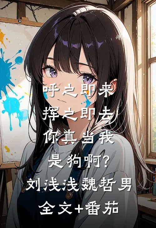 呼之即来挥之即去，你真当我是狗啊?刘浅浅魏哲男全文+番茄