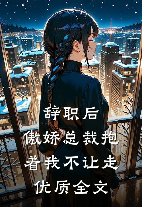 辞职后，傲娇总裁抱着我不让走优质全文