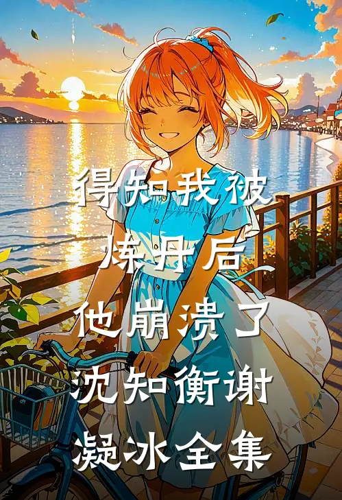得知我被炼丹后，他崩溃了沈知衡谢凝冰 全集