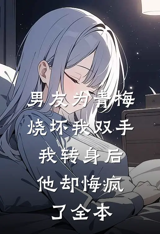 男友为青梅烧坏我双手，我转身后他却悔疯了全本