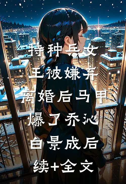 特种兵女王被嫌弃，离婚后马甲爆了乔沁白景成后续+全文