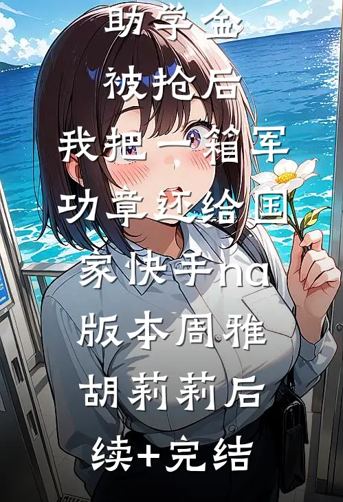 助学金被抢后，我把一箱军功章还给国家快手na版本周雅胡莉莉后续+完结