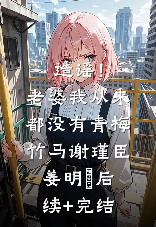 造谣！老婆我从来都没有青梅竹马谢瑾臣姜明婳后续+完结