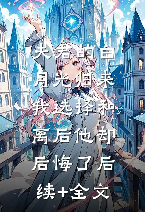 夫君的白月光归来，我选择和离后他却后悔了后续+全文