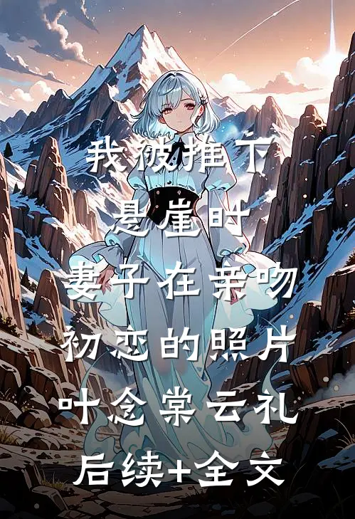 我被推下悬崖时，妻子在亲吻初恋的照片叶念棠云礼后续+全文