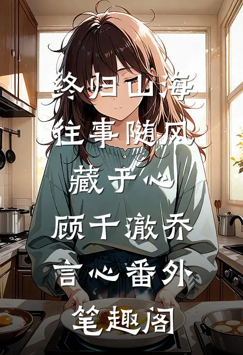 终归山海：往事随风藏于心：顾千澈乔言心番外笔趣阁