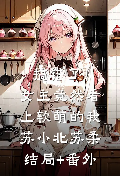 搞错了！女主竟然看上软萌的我苏小北苏柔结局+番外