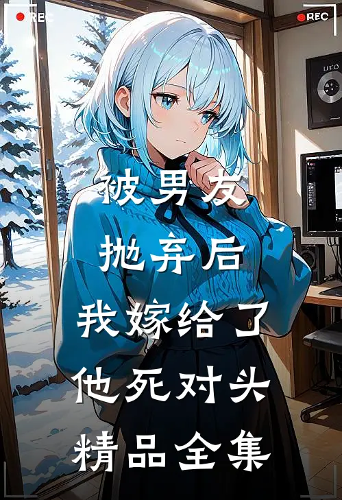 被男友抛弃后，我嫁给了他死对头精品全集