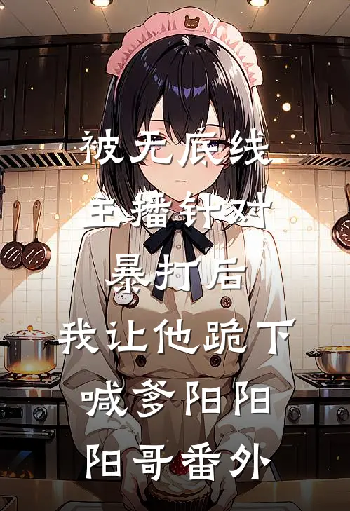 被无底线主播针对暴打后，我让他跪下喊爹阳阳阳哥 番外