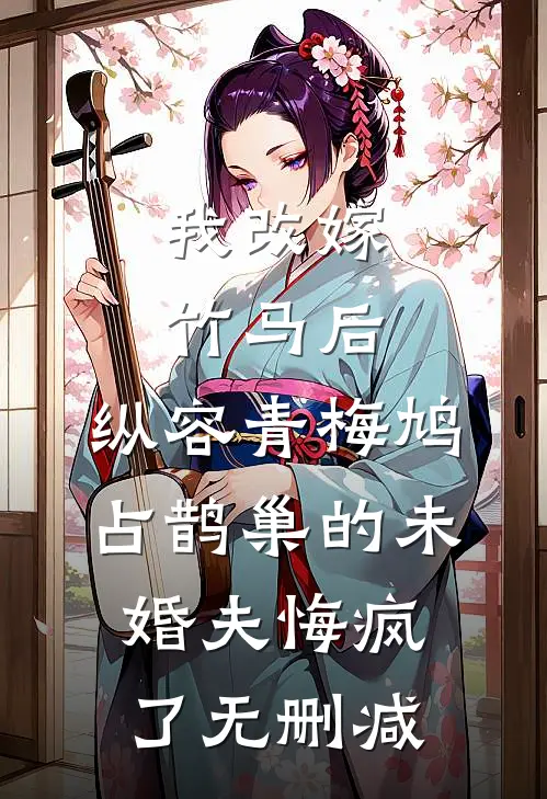 我改嫁竹马后，纵容青梅鸠占鹊巢的未婚夫悔疯了无删减