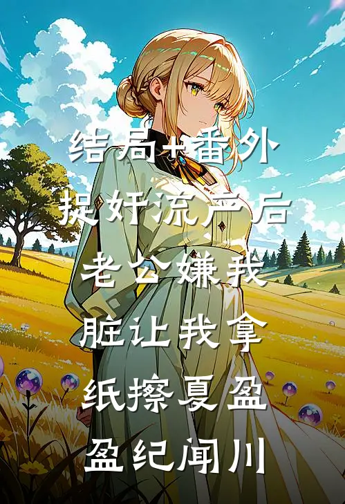 结局+番外捉奸流产后，老公嫌我脏让我拿纸擦夏盈盈纪闻川