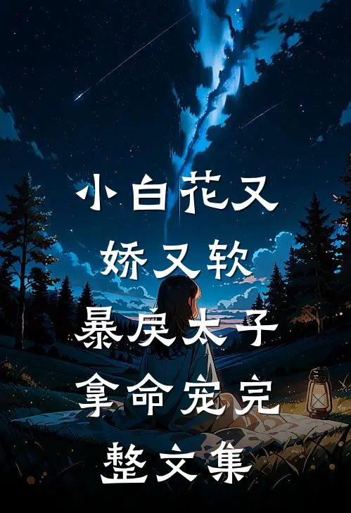 小白花又娇又软，暴戾太子拿命宠完整文集