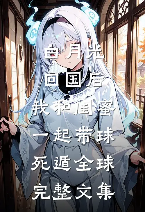 白月光回国后，我和闺蜜一起带球死遁全球完整文集