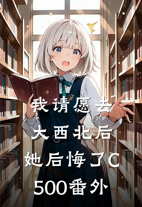 我请愿去大西北后，她后悔了C500番外